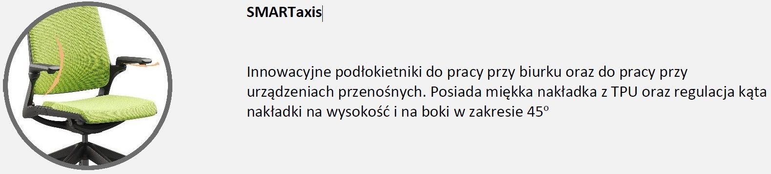 SMART to fotel biurowy obrotowy, który idealnie spełnia wymagania do ergonomicznej pracy zarówno w biurze, jak i w domu, dostosowany jest do potrzeb pracy z urządzeniami przenośnymi jak i do pracy klasycznej.